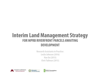 Interim Land Management Strategy
FOR MPRB RIVERFRONT PARCELS AWAITING
DEVELOPMENT
Research Assistants in Practice:
Leslie Johnson (2016)
Han Do (2015)
ChrisTallman (2015)
 