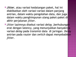  Jitter, atau variasi kedatangan paket, hal ini 
diakibatkan oleh variasi-variasi dalam panjang 
antrian, dalam waktu pengolahan data, dan juga 
dalam waktu penghimpunan ulang paket-paket di 
akhir perjalanan jitter. 
 Jitter lazimnya disebut variasi delay ,berhubungan 
erat dengan latency, yang menunjukkan banyaknya 
variasi delay pada transmisi data di jaringan. Delay 
antrian pada router dan switch dapat menyebabkan 
jitter. 
 