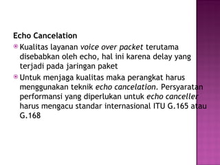 Echo Cancelation 
 Kualitas layanan voice over packet terutama 
disebabkan oleh echo, hal ini karena delay yang 
terjadi pada jaringan paket 
 Untuk menjaga kualitas maka perangkat harus 
menggunakan teknik echo cancelation. Persyaratan 
performansi yang diperlukan untuk echo canceller 
harus mengacu standar internasional ITU G.165 atau 
G.168 
 