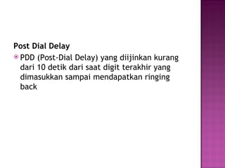 Post Dial Delay 
 PDD (Post-Dial Delay) yang diijinkan kurang 
dari 10 detik dari saat digit terakhir yang 
dimasukkan sampai mendapatkan ringing 
back 
 