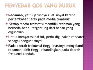  Redaman, yaitu jatuhnya kuat sinyal karena 
pertambahan jarak pada media transmisi. 
 Setiap media transmisi memiliki redaman yang 
berbeda-beda, tergantung dari bahan yang 
digunakan. 
 Untuk mengatasi hal ini, perlu digunakan repeater 
sebagai penguat sinyal. 
 Pada daerah frekuensi tinggi biasanya mengalami 
redaman lebih tinggi dibandingkan pada daerah 
frekuensi rendah. 
 