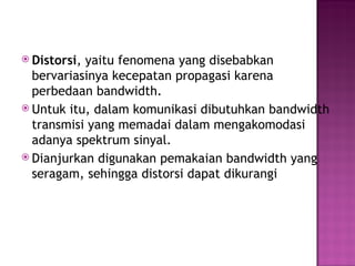  Distorsi, yaitu fenomena yang disebabkan 
bervariasinya kecepatan propagasi karena 
perbedaan bandwidth. 
 Untuk itu, dalam komunikasi dibutuhkan bandwidth 
transmisi yang memadai dalam mengakomodasi 
adanya spektrum sinyal. 
 Dianjurkan digunakan pemakaian bandwidth yang 
seragam, sehingga distorsi dapat dikurangi 
 