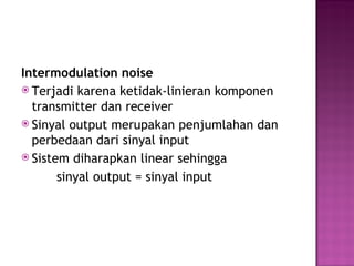 Intermodulation noise 
 Terjadi karena ketidak-linieran komponen 
transmitter dan receiver 
 Sinyal output merupakan penjumlahan dan 
perbedaan dari sinyal input 
 Sistem diharapkan linear sehingga 
sinyal output = sinyal input 
 