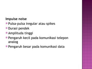 Impulse noise 
 Pulsa-pulsa iregular atau spikes 
 Durasi pendek 
 Amplituda tinggi 
 Pengaruh kecil pada komunikasi telepon 
analog 
 Pengaruh besar pada komunikasi data 
 