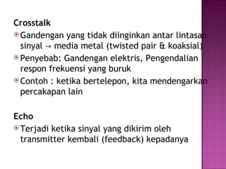 Crosstalk 
Gandengan yang tidak diinginkan antar lintasan 
sinyal media metal → (twisted pair & koaksial) 
Penyebab: Gandengan elektris, Pengendalian 
respon frekuensi yang buruk 
Contoh : ketika bertelepon, kita mendengarkan 
percakapan lain 
Echo 
Terjadi ketika sinyal yang dikirim oleh 
transmitter kembali (feedback) kepadanya 
 