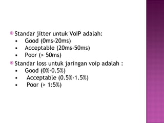  Standar jitter untuk VoIP adalah: 
• Good (0ms-20ms) 
• Acceptable (20ms-50ms) 
• Poor (> 50ms) 
 Standar loss untuk jaringan voip adalah : 
• Good (0%-0.5%) 
• Acceptable (0.5%-1.5%) 
• Poor (> 1:5%) 
 