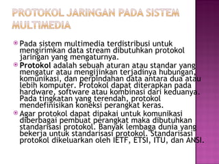  Pada sistem multimedia terdistribusi untuk 
mengirimkan data stream dibutuhkan protokol 
jaringan yang mengaturnya. 
 Protokol adalah sebuah aturan atau standar yang 
mengatur atau mengijinkan terjadinya hubungan, 
komunikasi, dan perpindahan data antara dua atau 
lebih komputer. Protokol dapat diterapkan pada 
hardware, software atau kombinasi dari keduanya. 
Pada tingkatan yang terendah, protokol 
mendefinisikan koneksi perangkat keras. 
 Agar protokol dapat dipakai untuk komunikasi 
diberbagai pembuat perangkat maka dibutuhkan 
standarisasi protokol. Banyak lembaga dunia yang 
bekerja untuk standarisasi protokol. Standarisasi 
protokol dikeluarkan oleh IETF, ETSI, ITU, dan ANSI. 
 