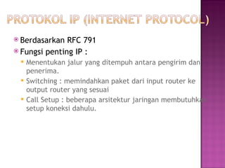  Berdasarkan RFC 791 
 Fungsi penting IP : 
 Menentukan jalur yang ditempuh antara pengirim dan 
penerima. 
 Switching : memindahkan paket dari input router ke 
output router yang sesuai 
 Call Setup : beberapa arsitektur jaringan membutuhkan 
setup koneksi dahulu. 
 