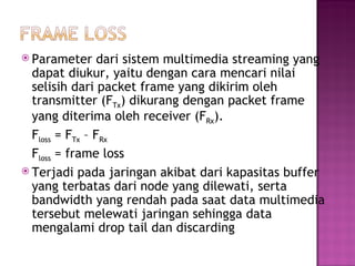  Parameter dari sistem multimedia streaming yang 
dapat diukur, yaitu dengan cara mencari nilai 
selisih dari packet frame yang dikirim oleh 
transmitter (FTx) dikurang dengan packet frame 
yang diterima oleh receiver (FRx). 
Floss = FTx – FRx 
Floss = frame loss 
 Terjadi pada jaringan akibat dari kapasitas buffer 
yang terbatas dari node yang dilewati, serta 
bandwidth yang rendah pada saat data multimedia 
tersebut melewati jaringan sehingga data 
mengalami drop tail dan discarding 
 