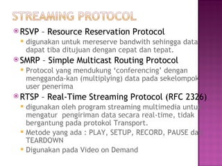 RSVP – Resource Reservation Protocol 
 digunakan untuk mereserve bandwith sehingga data 
dapat tiba ditujuan dengan cepat dan tepat. 
SMRP – Simple Multicast Routing Protocol 
 Protocol yang mendukung ‘conferencing’ dengan 
mengganda-kan (multiplying) data pada sekelompok 
user penerima 
RTSP – Real-Time Streaming Protocol (RFC 2326) 
 digunakan oleh program streaming multimedia untuk 
mengatur pengiriman data secara real-time, tidak 
bergantung pada protokol Transport. 
 Metode yang ada : PLAY, SETUP, RECORD, PAUSE dan 
TEARDOWN 
 Digunakan pada Video on Demand 
 