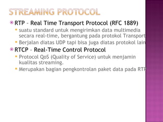  RTP – Real Time Transport Protocol (RFC 1889) 
 suatu standard untuk mengirimkan data multimedia 
secara real-time, bergantung pada protokol Transport 
 Berjalan diatas UDP tapi bisa juga diatas protokol lain 
 RTCP – Real-Time Control Protocol 
 Protocol QoS (Quality of Service) untuk menjamin 
kualitas streaming. 
 Merupakan bagian pengkontrolan paket data pada RTP 
