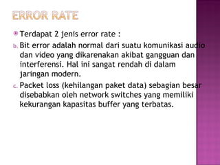  Terdapat 2 jenis error rate : 
b. Bit error adalah normal dari suatu komunikasi audio 
dan video yang dikarenakan akibat gangguan dan 
interferensi. Hal ini sangat rendah di dalam 
jaringan modern. 
c. Packet loss (kehilangan paket data) sebagian besar 
disebabkan oleh network switches yang memiliki 
kekurangan kapasitas buffer yang terbatas. 
 