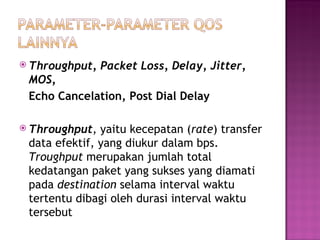  Throughput, Packet Loss, Delay, Jitter, 
MOS, 
Echo Cancelation, Post Dial Delay 
 Throughput, yaitu kecepatan (rate) transfer 
data efektif, yang diukur dalam bps. 
Troughput merupakan jumlah total 
kedatangan paket yang sukses yang diamati 
pada destination selama interval waktu 
tertentu dibagi oleh durasi interval waktu 
tersebut 
 