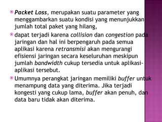  Packet Loss, merupakan suatu parameter yang 
menggambarkan suatu kondisi yang menunjukkan 
jumlah total paket yang hilang, 
 dapat terjadi karena collision dan congestion pada 
jaringan dan hal ini berpengaruh pada semua 
aplikasi karena retransmisi akan mengurangi 
efisiensi jaringan secara keseluruhan meskipun 
jumlah bandwidth cukup tersedia untuk aplikasi-aplikasi 
tersebut. 
 Umumnya perangkat jaringan memiliki buffer untuk 
menampung data yang diterima. Jika terjadi 
kongesti yang cukup lama, buffer akan penuh, dan 
data baru tidak akan diterima. 
 