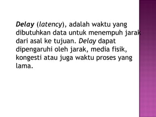 Delay (latency), adalah waktu yang 
dibutuhkan data untuk menempuh jarak 
dari asal ke tujuan. Delay dapat 
dipengaruhi oleh jarak, media fisik, 
kongesti atau juga waktu proses yang 
lama. 
 