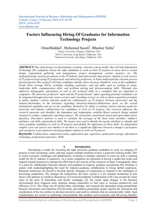 International Journal of Business Marketing and Management (IJBMM)
Volume 4 Issue 2 February 2019, P.P. 01-09
ISSN: 2456-4559
www.ijbmm.com
International Journal of Business Marketing and Management (IJBMM) Page 1
Factors Influencing Hiring Of Graduates for Information
Technology Projects
OmarHaddad1
, Mohamad Saouli2
, Bhaskar Sinha3
1
Argosy University, Orange, California, USA
2
DeVry University, Long Beach, California, USA
3
National University, San Diego, California, USA
__________________________________________________________________________________
ABSTRACT:This study focuses on determining a working ‘selection criteria model’ that will help Information
Technology (IT) companies choose the right candidates to work on their IT projects in areas such as system
design, requirement gathering and management, project management, systems analysis, etc. The
studyanalyzesthe current perceptions in the IT industry and atuniversities that prepare students to seek careers
in IT projects,bysurveying IT professionals and university professors, to better understand the selection process
decision factors.This research will help candidates identify where the focus should be, such as the candidates’
Grade Point Average (GPA), academic standing, experience, and soft skills, such as working in teams,
leadership skills, communication skills, and problem solving and decision-making skills. Thisstudy also
addresses demographic information as well as the technical skills of a candidate that are important to
companies. The university professors’ input and the IT professionals’ input regarding potential candidates can
be integrated through university career services and consulting services as well as talent acquisition providers
to define students’ criteria selection model for collaboration on IT projects between universities and the
industry.Moststudies in the literature regarding university-industrycollaboration focus on the overall
institutional capability and not on the candidates themselves.To define a working criteria selection model for
university and industry collaboration for candidates to work on IT projects, this research addresses the
research questions and identifies the dependent and independent variables.Mixed research design method
wasused to conduct comparative and data analysis. The researchers used mixed closed and open-ended survey
questions. Descriptive statistics is used to calculate the averages of the three main variables: student’s
attributes, soft skills, and technical skills. The means were used to identify the top key attributes to identify and
select graduate candidates to work on IT projects and identify the importance of those skills. An independent
samples t-test was used to test whether or not there is a significant difference between a manger’s perception
and a professor’s perception in selecting graduate students to work on IT projects.
Keywords: Collaboration, employment status, employment type, experience, grade point average, information
technology, professional experience, SPSS.
__________________________________________________________________________________
I. Introduction
Developing a model for recruiting the right university graduate candidates to work on company IT
projects is time consuming, costly, and may require multiple iterations to have a good and working model. Due
to recent economic challenges and globalization, investing in multiple iterations to come up with a working
model for the IT industry is expensive. As a result, companies are interested in having a model that works and
requires limited resources to manage the effort due to the scarcity of the resources at hand. Consequently, there
is a need for collaboration between industry and academia to improve graduate recruitments.The literature is
replete with studieshighlighting the need for industry-academic collaboration in hiring skilled employees.
Research institutions are forced to develop specific strategies of cooperation to respond to the challenges of
increasing competition. The stronger the competition, the more crucial it is for research institutions to join
forces with partners to reinforce themselves [1].University-Industry Collaboration (UIC) has existed for many
years in the form of internships and faculty exchanges [2], but recent rapid changes in the business
environments have triggered more attention among researchers to find ways to increase productivity and
efficiency [3-5]. The rising cost 0f skilled labor, knowledge, and research has demanded strong partnerships
between universities and industries [6].University and industry partnership simply requires the interaction and
coordination of the two entities to develop innovative and creative solutions that are commercially viable. Such
collaborations are crucial to technology advancements that produce socio-economic and life-saving benefits.
 