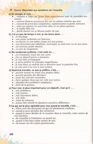 4. Devoir. Répondez aux questions de l’enquête.
a) En groupe, je suis ....
• ... toujours à l’aise car j’aime faire connaissance avec de nouvelles per­
sonnes.
• ... entouré d’autres personnes qui ont les mêmes intérêts que moi.
• ... entouré de personnes compétentes, expérimentées et plutôt sérieuses.
• ... celui qui apporte les nouvelles idées et les plans géniaux.
• ... le leader bien sûr.
• ... plutôt discret car je déteste parler de moi.
b) J’ai un peu de temps à moi, je me lance dans ....
• ...le bricolage.
• ...une petite recherche sur Internet.
• ...un dessin ou une petite compo sur ma guitare.
• ...une discussion par téléphone, messenger ou mail avec un de mes amis.
• ...un nouveau projet dément.
• ...un peu de rangement.
c) Ma randonnée préférée, c’est celle où ....
• ...j’ai l’itinéraire tracé sur une carte.
• ...j’ai un objectif précis à atteindre.
• ...je suis bien accompagné.
• ...je peux profiter de paysages magnifiques.
• ...je suis dans un endroit que je découvre pour la première fois.
• ...je suis seul et je vais à mon rythme.
d) Quand je travaille, ce que je préfère, c’e s t... .
• ...pouvoir mettre en avant mes propres idées.
• ...pouvoir prendre des décisions.
• ...avoir des activités manuelles.
• ...faire quelque chose qui est utile aux autres.
• ...résoudre des problèmes compliqués.
• ...faire de la gestion.
e) Pour moi, le plus important pour un objectif, c'est qu’il ... .
• ...soit ambitieux.
• ...soit concret.
• ...soit clairement défini.
• ...soit utile.
• ...sorte du commun.
• ...puisse être abordé de plusieurs manières différentes.
f) Ce qui est le plus agréable pour moi quand je travaille, c’e s t....
• ...d’être avec des personnes en qui j’ai pleinement confiance.
• ...quand je peux prendre des initiatives.
• ...quand je peux décider de la manière dont je travaille, entre autres de
mes horaires.
• ...de travailler à l’extérieur, au grand air.
• ...quand il fait bien calme autour de moi.
• ...de bosser sur des sujets passionnants.
/06
 