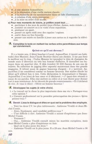 • ...à une mission humanitaire.
• ...à la rénovation d’une vieille maison classée.
• ...à la recherche de vie extraterrestre dans un labo d’astronomie.
• ...à création d’une micro entreprise.
• ...à la mise en ordre d’un musée.
e) Pour mes moments de loisirs, je préfère avant tout... .
• ...participer à des jeux de société (jeux d’échec, dames, mots croisés ...).
• ...assister un concert ou à la visite d’une exposition.
• ...pratiquer un sport.
• ...passer un après midi avec des copains / copines.
• ...sortir dans un lieu branché.
• ...passer une soirée en famille à jouer aux cartes ou à regarder la télévi­
sion.
T1. Complétez le texte en mettant les verbes entre parenthèses aux temps
qui conviennent.
Qu’est-ce qu’il est devenu ?
Il y a trente ans, il (être) boucher à Laval. Aujourd’hui, il (avoir) ses habi­
tudes chez Maxim’s. Jean-Claude Bouttier (faire) son chemin. Il (ne pas être)
le meilleur sur le ring. : Carlos Monzon lui (prendre) le titre de champion du
monde mais il (devenir) un très bon homme d’affaires. Il (installer) ses bu­
reaux dans un quartier chic. Il déjà (vendre) 50 000 flacons de son eau de
toilette. Sa collection de jogging (être exposée) maintenant dans des grands
magasins. Il (rêver) aussi de gagner beaucoup d’argent : il y (arriver). Au­
jourd’hui il (se considérer) comme un homme heureux. Son maître d’école lui
(dire) qu’il n’(être) bon à rien. Cette déclaration le (traumatiser) à l’époque.
Aujourd’hui il en (rire) de bon cœur et il (déclarer) : « J’ (peut-être réussir) à
cause de ces paroles. Elles (me mettre) en colère et je tout (faire) pour donner
tort à mon instituteur. Je lui (devoir) de grands remerciements. » Et il (éclater)
de rire. Je vous le (dire) : c’(être) un homme heureux !
S. Développez les sujets (à votre choix).
1. « Le travail est la chose la plus importante dans ma vie ». Partagez-vouz
cette opinion ?
2. « L’avenir professionnel est la première préoccupation des jeunes ». Qu’en
pensez-vouz ?
Devoir. Lisez le dialogue et dites en quoi est le problème des employés.
— Voici les deux C.V. les plus intéressants : Ambroise Vivaldi et Jean-Mi-
chel Cossin.
— Alors, finalement, quel candidat préférez-vous ?
— C’est difficile à dire. Ambroise Vivaldi a autant d’expérience que Jean-
Michel Cossin.
— Vraiment ?
— Oui... Ambroise Vivaldi connaît mieux les marchés européens, mais
Jean-Michel Cossin a plus d’expérience en Asie.
— Quel est le plus jeune des deux ?
— Ambroise Vivaldi est le plus jeune. Il a 29 ans. Jean-Michel Cossin a 36
ans.
HO
 