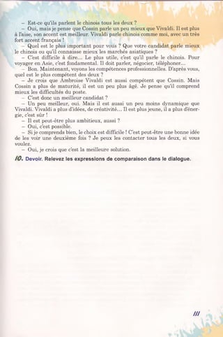 - Est-ce qu’ils parlent le chinois tous les deux ?
- Oui, mais je pense que Cossin parle un peu mieux que Vivaldi. Il est plus
à l’aise, son accent est meilleur. Vivaldi parle chinois comme moi, avec un très
fort accent français !
- Quel est le plus important pour vous ? Que votre candidat parle mieux
le chinois ou qu’il connaisse mieux les marchés asiatiques ?
- C’est difficile à dire... Le plus utile, c’est qu’il parle le chinois. Pour
voyager en Asie, c’est fondamental. Il doit parler, négocier, téléphoner...
- Bon. Maintenant, voyons les compétences professionnelles. D’après vous,
quel est le plus compétent des deux ?
- Je crois que Ambroise Vivaldi est aussi compétent que Cossin. Mais
Cossin a plus de maturité, il est un peu plus âgé. Je pense qu’il comprend
mieux les difficultés du poste.
- C’est donc un meilleur candidat ?
- Un peu meilleur, oui. Mais il est aussi un peu moins dynamique que
Vivaldi. Vivaldi a plus d’idées, de créativité... Il est plus jeune, il a plus d’éner­
gie, c’est sûr !
- Il est peut-être plus ambitieux, aussi ?
- Oui, c’est possible.
- Si je comprends bien, le choix est difficile ! C’est peut-être une bonne idée
de les voir une deuxième fois ? Je peux les contacter tous les deux, si vous
voulez.
- Oui, je crois que c’est la meilleure solution.
10. Devoir. Relevez les expressions de comparaison dans le dialogue.
III
 