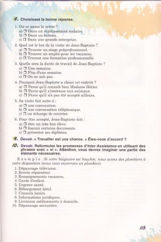 S. Choisissez la bonne réponse.
1. Où se passe la scène ?
a) □ Dans un établissement scolaire.
b) □ Dans un bureau.
c) □ Dans une grande entreprise.
2. Quel est le but de la visite de Jean-Baptiste ?
a) □ Trouver un stage préprofessionnel.
b) □ Trouver un emploi pour les vacances.
c) □ Trouver une formation professionnelle.
3. Quelle sera la durée de travail de Jean-Baptiste ?
a) □ Une semaine.
b) □ Plus d’une semaine.
c) □ On ne sait pas.
4. Pourquoi Jean-Baptiste a choisi cet endroit ?
a) □ Parce qu’il connaît bien Madame Hétier.
b) □ Parce qu’il s’intéresse aux animaux.
c) □ Parce qu’il n’a pas été accepté ailleurs.
5. Sa visite fait suite à :
a) □ une convocation.
b) □ une conversation téléphonique.
c) □ un échange de courrier.
6. Pour être accepté, Jean-Baptiste doit :
a) □ être un très bon élève.
b) □ fournir certains documents.
c) □ présenter ses diplômes.
Devoir. « Travailler est une chance. » Êtes-vous d’accord ?
10. Devoir. Reformulez les promesses d’Inter Assistance en utilisant des
phrases avec « si ». Attention, vous devrez imaginer une partie des
éléments nécessaires.
E x e m p 1 e : Si votre baignoire est bouchée, nous avons des plombiers à
votre disposition (nous vous enverrons un plombier).
1. Dépannage télévision.
2. Envoie réparateur.
3. Renseignements vacances.
4. Garde d’enfant.
5. Urgence santé.
6. Hébergement hôtel.
7. Conseils loisirs.
8. Informations juridiques.
9. Livraison médicaments à domicile.
10. Dépannage serrurière.
H5
 