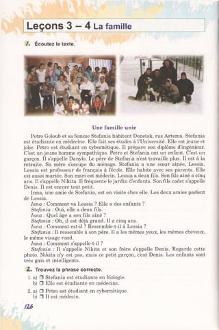 Leçons 3 —4 La famille
/ . Écoutez le texte.
Une famille unie
Petro Goloub et sa femme Stefania habitent Donetsk, rue Artema. Stefania
est étudiante en médecine. Elle fait ses études à l’Université. Elle est jeune et
jolie. Petro est étudiant en cybernétique. Il prépare son diplôme d’ingénieur.
C’est un jeune homme sympathique. Petro et Stefania ont un enfant. C’est un
garçon. Il s’appelle Danylo. Le père de Stefania n’est travaille plus. Il est à la
retraite. Sa mère s’occupe du ménage. Stefania a une sœur aînée, Lessia.
Lessia est professeur de français à l’école. Elle habite avec ses parents. Elle
est aussi mariée. Son mari est médecin. Lessia a deux fils. Son fils aîné a cinq
ans. Il s’appelle Nikita. Il fréquente le jardin d’enfants. Son fils cadet s’appelle
Denis. Il est encore tout petit.
Inna, une amie de Stefania, est en visite chez elle. Les deux amies parlent
de Lessia.
Inna : Comment va Lessia ? Elle a des enfants ?
Stefania : Oui, elle a deux fils.
Inna : Quel âge a son fils aîné ?
Stefania : Oh, il est déjà grand. Il a cinq ans.
Inna : Comment est-il ? Ressemble-t-il à Lessia ?
Stefania : Il ressemble à son père. Il a les mêmes yeux, les mêmes cheveux,
le même visage rond.
Inna : Comment s’appelle-t-il ?
Stefania : Il s’appelle Nikita et son frère s’appelle Denis. Regarde cette
photo. Nikita n’y est pas, mais ce petit garçon, c’est Denis. Les enfants sont
très gais et intelligents.
Z . Trouvez la phrase correcte.
1. a) □ Stefania est étudiante en biologie,
b) □ Elle est étudiante en médecine.
2. a) □ Petro est étudiant en cybernétique,
b) □ Il est médecin.
 
