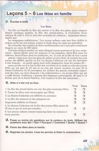 Leçons 5 —6 Les fêtes en famille
/ . Écoutez le texte.
Les fêtes
On fête en famille la fête des mères et la fête des pères (sans compter
depuis quelques années, la fête des grand-mères, à l’initiative d’une
marque de café !). Car ce sont des occasions de cadeaux... largement encou­
ragées par
les campagnes publicitaires ! Les jeunes enfants sont très fiers d’offrir le
cadeau qu’ils ont eux-mêmes réalisé à l’école dans les mois qui précèdent.
En revanche, bon nombre de fêtes traditionnelles ont à peu près totalement
disparu au cours du XXesiècle.
Certains métiers avaient un saint désigné comme protecteur de leur corpo­
ration : Sainte-Barbe pour les mineurs et les pompiers, Saint-Etol pour les
orfèvres, Saint-Fiacre pour les jardiniers, etc. Le jour de la fête de leur « saint
patron » était pour tous les gens du métier un jour férié, où avaient lieu une
messe, des défilés, parfois un bal. La Sainte-Catherine est une des dernières
à être honorée - ou plutôt après avoir failli disparaître dans les années 60 -
parce qu’elle est à la fois la fête des ouvrières de la mode et celle des jeunes
filles qui ont plus de 25 ans et ne sont pas encore mariées. Le jour de la
Sainte-Catherine (le 25 novembre), les ateliers des grands couturiers organi­
sent des bals, au cours desquels « les catherinettes », les jeunes filles qui ont
« coiffé Sainte -Catherine » portent des chapeaux extravagants. Et puis le 14
février, jour de la Saint-Valentin, c’est toujours la fête des amoureux...
Z . Dites si c’est vrai ou faux.
Vrai Faux
1. La fête des grand-mères est une des plus anciennes fêtes. □ □
2. Toutes les fêtes sont encouragées par l’État. □ □
3. La Sainte-Catherine est célébrée en automne. □ □
4. La fête des mineurs et des pompiers est □ □
largement célébrée en France. □ □
5. La Sainte-Catherine est la fête des jeunes filles moins de
25 ans et qui ne sont pas mariées. □ □
6. Les jeunes enfants aiment beaucoup faire les cadeaux à
leurs parents. □ □
«3. Posez au moins six questions sur le contenu du texte. Utilisez les
questions avec Qui ? Que ? Pourquoi ? Comment ? Quelle ? Quand ?
4 . Parlez des fêtes dans ta famille.
5 . Regardez les photos. Lisez les paroles et faites le commentaire.
/1 4
 