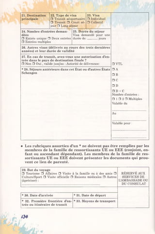 21. Destination
principale
22. Type de visa
□ Transit aéoportuaire
□ Transit □ Court sé­
jour □ Long séjour
24. Nombre d’entrées deman­
dées
□ Entrée unique □ Deux entrées
□ Entrées multiples
23. Visa
□ Individuel
□ Collectif
25. Durée du séjour
Visa demandé pour une
durée de:_______ jours
26. Autres visas (délivrés au cours des trois dernières
années) et leur durée de validité
27. En cas de transit, avez-vous une autorisation d’en­
trée dans le pays de destination finale ?
□ Non □ Oui , valide jusq’au : Autorité de délivrance:
* 28. Séjours antérieurs dans cet État ou d’autres États
Schengen
□ VTL
□ A
□ B
□ C
□ D
□ D + C
Nombre d’entrées :
□ 1 □ 2 □ Multiples
Valable du
Au
Valable pour :
Les rubriques assorties d’un * ne doivent pas être remplies par les
membres de la famille de ressortissants UE ou EEE (conjoint, en­
fant ou ascendant dépendant). Les membres de la famille de res­
sortissants UE ou EEE doivent présenter les documents qui prou­
vent ce lien de parenté.
29. But du voyage
□ Tourisme □ Affaires □ Visite à la famille ou à des amis □
Culture/Sport □ Visite officielle □ Raisons médicales □ Autres
(àpréciser) :
RÉSERVÉ AUX
SERVICES DE
L’AMBASSADE OU
DU CONSULAT
* 30. Date d’arrivée * 31. Date de départ
* 32. Première frontière d’en­
trée ou itinéraire de transit
* 33. Moyens de transport
/34
 