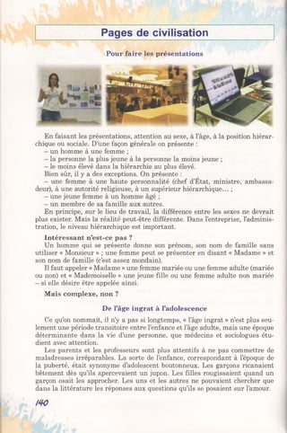 Pages de civilisation
Pour faire les présentations
En faisant les présentations, attention au sexe, à l’âge, à la position hiérar­
chique ou sociale. D’une façon générale on présente :
- un homme à une femme ;
- la personne la plus jeune à la personne la moins jeune ;
- le moins élevé dans la hiérarchie au plus élevé.
Bien sûr, il y a des exceptions. On présente :
- une femme à une haute personnalité (chef d’Etat, ministre, ambassa­
deur), à une autorité religieuse, à un supérieur hiérarchique... ;
- une jeune femme à un homme âgé ;
- un membre de sa famille aux autres.
En principe, sur le lieu de travail, la différence entre les sexes ne devrait
plus exister. Mais la réalité peut-être différente. Dans l’entreprise, l’adminis­
tration, le niveau hiérarchique est important.
Intéressant n’est-ce pas ?
Un homme qui se présente donne son prénom, son nom de famille sans
utiliser « Monsieur » ; une femme peut se présenter en disant « Madame » et
son nom de famille (c’est assez mondain).
Il faut appeler « Madame » une femme mariée ou une femme adulte (mariée
ou non) et « Mademoiselle » une jeune fille ou une femme adulte non mariée
- si elle désire être appelée ainsi.
Mais complexe, non ?
De l’âge ingrat à l’adolescence
Ce qu’on nommait, il n’y a pas si longtemps, « l’âge ingrat » n’est plus seu­
lement une période transitoire entre l’enfance et l’âge adulte, mais une époque
déterminante dans la vie d’une personne, que médecins et sociologues étu­
dient avec attention.
Les parents et les professeurs sont plus attentifs à ne pas commettre de
maladresses irréparables. La sorte de l’enfance, correspondant à l’époque de
la puberté, était synonyme d’adolescent boutonneux. Les garçons ricanaient
bêtement dès qu’ils apercevaient un jupon. Les filles rougissaient quand un
garçon osait les approcher. Les uns et les autres ne pouvaient chercher que
dans la littérature les réponses aux questions qu’ils se posaient sur l’amour.
/40
 