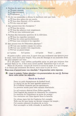 6. Parlons du sport que vous pratiquez. Vous vous entraînez
a) □ assez souvent.
b) □ régulièrement.
c) □ rarement.
7. Un de vos camarades a obtenu la meilleure note que vous.
a) □ Vous êtes jaloux de son succès.
b) □ Vous êtes d’accord, s’il l’a méritée.
c) □ Cela vous est égal.
8. Que pensez-vous des champions ?
a) □ Vous les enviez.
b) □ Vous les admirez tout simplement.
c) □ Ils ne vous intéressent pas.
9. Parlons des émissions sportives de la télévision.
a) □ Vous les regardez rarement.
b) □ Vous les aimez particulièrement.
c) □ Vous vous ennuyez à les regarder.
10. Que pensez-vous de l’éducation physique ?
a) □ C’est une matière comme les autres.
b) □ C’est une matière très importante.
c) □ C’est un passe-temps.
a) 3 points b) 5 points c) 0 point Total : ... points
40 points et plus : pour vous, le sport n’est pas seulement une épreuve pour
le corps, mais aussi pour l’esprit. Vous avez de l’énergie et un caractère droit.
On peut compter sur vous.
25 à 39 points : vous oubliez quelquefois qu’on ne peut pas toujours être
premier dans la vie, il faut aussi savoir perdre. Entraînez-vous à cet art.
Moins de 25points : essayez de trouver le secret du sport. A ce qui s’engage,
il ne donne pas seulement des forces, mais aussi la joie de vivre.
Êtes-vous d’accord avec vos résultats ? Argumentez votre réponse.
4 . Lisez la poésie. Faites attention à la prononciation du son [j]. Écrivez
dans votre cahier les adjectifs.
Match de football
Dans un petit championnat de football local,
Le plaisir du jeu lie onze sportifs amateurs ;
Et si l’affiche n’ameute pas les spectateurs,
La pression monte pour cette mission dominicale.
Le sol toujours obstrué d’une fichue pagaille,
L’œil hagard des joueurs en chaussant les crampons,
Le mutisme de l’entraîneur en guise de sermon :
Les vestiaires ont l’âme égarée dans la bataille.
Un ultime signe fort du Capitaine fait exemple,
Telle une foi sans borne au dernier rempart du temple ;
Cet essaim ordonné à la gloire de sa terre
Part accomplir sa belle croisade, le maillot fier.
/45
 