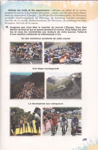 Utilisez les mots et les expressions : débuter, au début de la course,
pendant la course, à la première (deuxième...) étape, une des plus dures étapes,
dans les montagnes, il faisait..., les Belges (les Luxembourgeois, les Français),
accueillir chaleureusement, les Parisiens, de nombreux touristes étrangers,
l’arrivée de la course, chaleureusement, les Parisiens, de nombreux touristes
étrangers, l’arrivée de la course.
4*. Imaginez que vous êtes le reporter du journal L’Équipe. Vous êtes
témoin de tout ce qui se passe pendant la course. Vous faites les pho­
tos et vous les commentez aux lecteurs de votre journal. Faites-le
d’une manière cohérente et intéressante à lire.
Un des nombreux accidents de cette course
Une étape montagnarde
La récompense aux vainqueurs
 