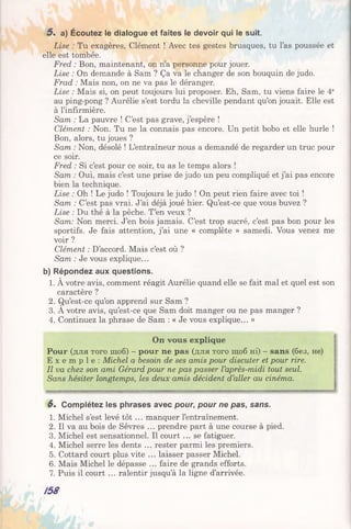 Lise : Tu exagères, Clément ! Avec tes gestes brusques, tu l’as poussée et
elle est tombée.
Fred : Bon, maintenant, on n’a personne pour jouer.
Lise : On demande à Sam ? Ça va le changer de son bouquin de judo.
Frad : Mais non, on ne va pas le déranger.
Lise : Mais si, on peut toujours lui proposer. Eh, Sam, tu viens faire le 4e
au ping-pong ? Aurélie s’est tordu la cheville pendant qu’on jouait. Elle est
à l’infirmière.
Sam : La pauvre ! C’est pas grave, j’espère !
Clément : Non. Tu ne la connais pas encore. Un petit bobo et elle hurle !
Bon, alors, tu joues ?
Sam : Non, désolé ! L’entraîneur nous a demandé de regarder un truc pour
ce soir.
Fred : Si c’est pour ce soir, tu as le temps alors !
Sam : Oui, mais c’est une prise de judo un peu compliqué et j’ai pas encore
bien la technique.
Lise : Oh ! Le judo ! Toujours le judo ! On peut rien faire avec toi !
Sam : C’est pas vrai. J’ai déjà joué hier. Qu’est-ce que vous buvez ?
Lise : Du thé à la pêche. T’en veux ?
Sam: Non merci. J’en bois jamais. C’est trop sucré, c’est pas bon pour les
sportifs. Je fais attention, j’ai une « complète » samedi. Vous venez me
voir ?
Clément : D’accord. Mais c’est où ?
Sam : Je vous explique...
b) Répondez aux questions.
1. À votre avis, comment réagit Aurélie quand elle se fait mal et quel est son
caractère ?
2. Qu’est-ce qu’on apprend sur Sam ?
3. A votre avis, qu’est-ce que Sam doit manger ou ne pas manger ?
4. Continuez la phrase de Sam : « Je vous explique... »
On vous explique
Pour (для того щоб) - pour ne pas (для того щоб Hi) - sans (без, не)
E x e m p l e : Michel a besoin de ses amis pour discuter et pour rire.
Il va chez son ami Gérard pour ne pas passer l’après-midi tout seul.
Sans hésiter longtemps, les deux amis décident d’aller au cinéma.
5%a) Écoutez le dialogue et faites le devoir qui le suit.
6 . Complétez les phrases avec pour, pour ne pas, sans.
1. Michel s’est levé tôt ... manquer l’entraînement.
2. Il va au bois de Sèvres ... prendre part à une course à pied.
3. Michel est sensationnel. Il court ... se fatiguer.
4. Michel serre les dents ... rester parmi les premiers.
5. Cottard court plus vite ... laisser passer Michel.
6. Mais Michel le dépasse ... faire de grands efforts.
7. Puis il court ... ralentir jusqu’à la ligne d’arrivée.
/58
 