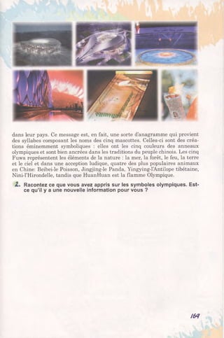 dans leur pays. Ce message est, en fait, une sorte d’anagramme qui provient
des syllabes composant les noms des cinq mascottes. Celles-ci sont des créa­
tions éminemment symboliques : elles ont les cinq couleurs des anneaux
olympiques et sont bien ancrées dans les traditions du peuple chinois. Les cinq
Fuwa représentent les éléments de la nature : la mer, la forêt, le feu, la terre
et le ciel et dans une acception ludique, quatre des plus populaires animaux
en Chine: Beibei-le Poisson, Jingjing-le Panda, Yingying-l’Antilope tibétaine,
Nini-l’Hirondelle, tandis que HuanHuan est la flamme Olympique.
2.. Racontez ce que vous avez appris sur les symboles olympiques. Est-
ce qu’il y a une nouvelle information pour vous ?
164
 