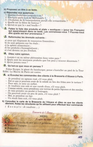 b) Proposez un titre à ce texte.
c) Répondez aux questions.
1. Quelles évolutions constate-t-on ?
2. Pourquoi parle-t-on de McDonald’s ?
3. L’évolution de la consommation paraît-elle irrémédiable ?
4. Quelle est la thèse de l’auteur ?
5. Qu’est-ce que la « mal bouffe » ?
Z . Faites la liste des produits et plats « exotiques » (pour les Français)
qui apparaissent dans ce texte. Les connaissez-vous ? Pouvez-vous
dire quelle est leur provenance ?
3 * Reformulez les énoncés suivants :
a) ceux qui disposent de ressources financières ;
b) ils sont présents sur les étals ;
c) la sphère alimentaire ;
d) les produits s’homogénéisent ;
e) c’est devenu un jeu d’enfant.
4*. Dites votre opinion.
1. Assiste-t-on au même phénomène dans votre pays ^
2. Quels sont les nouveaux produits que l’on peut y trouver désormais ?
3. yuen pensez-vous ?
5* Qu’est-ce que vous en pensez ?
FiffT11?8 ï r?er’ ? i éant du hamburger, pense s’installer au pied de la Tour
Liitel. La Maine de Paris est contre.
6 . a) Écoutez les commandes des clients à la Brasserie d’Alsace à Paris.
- Je prendrai un agneau rosé, s’il vous plaît.
- Est-ce que je pourrais avoir de la salade au lieu des frites avec le tartare ?
- rour moi, ce sera un sorbet.
- Je voudrais une sole et une carafe d’eau, s’il vous plaît
- Comme entrée, nous prendrons une terrine de petits légumes et des moules
- de vais prendre un poulet à l’estragon.
- On pourrait avoir un peu de pain, s’il vous plaît ?
- Moi, je prendrai un bar.
- Un steak bien cuit, s’il vous plaît.
b) Consultez la carte de la Brasserie de l’Alsace et dites ce que les clients
désirent. Notez les structures qu’ils utilisent pour effectuer leur commande
( E x e m p l e : Je voudrais ... ).
..,> fômsserk del'çÆsa<$t
MENU
Fruits de mer
&au de fruits de mer pour 2 personnes ______________ _ _ _ 7 5 £
^Moules d’Espagne_______ ' g ^
► Palourdes ____________________________
► Bêlons _ ___________
-11 €
-13 €
/85
 