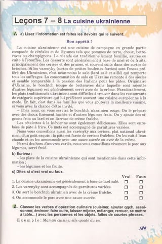 Leçons 7 8 La cuisine ukrainienne
/ . a) Lisez l’information est faites les devoirs qui le suivent.
Bon appétit !
La cuisine ukrainienne est une cuisine de campagne en grande partie
composée de céréales et de légumes tels que pommes de terre, choux, bette­
raves ou champignons. La viande est traditionnellement bouillie, sautée ou
cuite à l’étouffée. Les desserts sont généralement à base de miel et de fruits,
principalement des cerises et des prunes, et souvent cuits dans des sortes de
brioches. Si les varenyky (sortes de petites boulettes farcies) sont l’encas pré­
féré des Ukrainiens, c’est néanmoins le salo (lard salé et aillé) qui remporte
tous les suffrages. La consommation de salo en Ukraine remonte à des siècles
et semble comparable à la passion des Italiens pour les pâtes. Originaire
d’Ukraine, le borchtch (soupe de betteraves dans laquelle sont rajoutés
d’autres légumes) est généralement servi avec de la crème. Paradoxalement,
les plats traditionnels ukrainiens sont difficiles à trouver dans les restaurants
de catégorie supérieure qui lui préfèrent souvent une cuisine européenne à la
mode. En fait, c’est dans les familles que vous goûterez la meilleure cuisine,
si vous avez la chance d’être invité.
- Chez nous, on vous servira le borchtch ukrainien rouge. On le prépare
avec des choux finement hachés et d’autres légumes frais. On y ajoute des oi­
gnons frits au lard et on l’arrose de crème fraîche.
Les côtelettes à la kiévienne sont également délicieuses. Elles sont enro­
bées de pâte à frire. Ce mets est accompagné de garnitures variées.
Nous vous conseillons aussi les varényky aux cerises, plat national ukrai­
nien, d’un goût exquis : la pâte est farcie de cerises fraîches. On les cuit à l’eau
chaude et on les accommode avec une sauce sucrée ou avec de la crème.
Parmi des hors-d’œuvres variés, nous vous conseillons vivement le porc aux
légumes, servi froid.
b) Écrivez :
- les plats de la cuisine ukrainienne qui sont mentionnés dans cette infor­
mation ;
- les légumes et les fruits.
c) Dites si c’est vrai ou faux.
Vrai Faux
1. La cuisine ukrainienne est généralement à base de lard salé. □ □
2. Les varenyky sont accompagnés de garnitures variées. □ □
3. On sert le borchtch ukrainien avec de la crème fraîche. □ □
4. On accommode le porc avec une sauce sucrée. □ □
Z . Classez les verbes d’opération culinaire (cuisiner, ajouter qqch, assai­
sonner, émincer, faire cuire, laisser mijoter, mélanger, remuer, se mettre
à table...) avec les personnes et les objets, faites de courtes phrases.
E x e m p l e : Maman cuisine, elle ajoute du sel.
188
 
