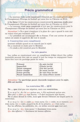 Précis grammatical
—►Le nouveau stade a été construit à Donetsk par les constructeurs pour
le Championnat d’Europe de football qui aura lieu en Ukraine en 2012.
• Au futur À Lviv les constructeurs construiront le nouveau stade pour
le Championnat d’Europe de football qui aura lieu en Ukraine en 2012.
—>Le nouveau stade sera construit à Lviv par les constructeurs pour le
Championnat d’Europe de football qui aura lieu en Ukraine en 2012.
Attention ! « De » peut s’employer à la place de « par » quand le nom mis
en valeur n’est pas vraiment actif.
—>Le président est accompagné de sa femme. C’est une actrice de grand
talent est aimée et appréciée de tout le monde.
2. Construction sans complément
(souvent utilisée quand on ne connaît pas le sujet)
On a construit ce stade pour le Mondial.
—♦Ce stade a été construit pour le Mondial.
La voix passive
Les verbes se construisant avec un complément d’objet direct (les verbes
transitifs) peuvent être mis au passif à tous les temps en conjuguant l’auxi­
liaire être suivi du participe passé du verbe.
Présent Je suis invité
Imparfait J’étais invité
Passé composé J’ai été invité
Futur simple Je serai invité
Futur proche Je vais être invité
Passé immédiat Je viens d’être invité
Attention ! Le participe passé s’accorde toujours avec le sujet.
Elle est invitée.
La restriction NE ... QUE
Ne ... que n’est pas une négation, mais une restriction.
E x e m p l e : Je n’ai que quinze ans. = J’ai seulement quinze ans.
Mon père ne dort que sept heures. = Il dort seulement sept heures.
Ne se place devant le verbe, mais que devant l’élément sur lequel porte la
restriction.
E x e m p l e : Ça ne coûte que trois euros. Ça ne coûte, en ce moment, que
trois euros. Ça ne coûte, jusqu’à la fin de la semaine, que trois euros.
Sur les affiches, les publicités, etc., on utilise souvent que tout seul.
E x e m p l e : Que trois euros ! = Seulement trois euros.
Que des affaires ! —Seulement de bonnes affaires.
103
 