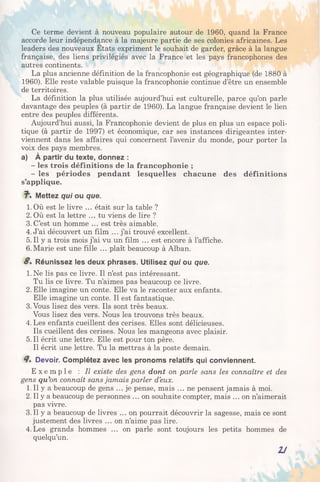 Ce terme devient à nouveau populaire autour de 1960, quand la France
accorde leur indépendance à la majeure partie de ses colonies africaines. Les
leaders des nouveaux Etats expriment le souhait de garder, grâce à la langue
française, des liens privilégiés avec la France et les pays francophones des
autres continents.
La plus ancienne définition de la francophonie est géographique (de 1880 à
1960). Elle reste valable puisque la francophonie continue d’être un ensemble
de territoires.
La définition la plus utilisée aujourd’hui est culturelle, parce qu’on parle
davantage des peuples (à partir de 1960). La langue française devient le lien
entre des peuples différents.
Aujourd’hui aussi, la Francophonie devient de plus en plus un espace poli­
tique (à partir de 1997) et économique, car ses instances dirigeantes inter­
viennent dans les affaires qui concernent l’avenir du monde, pour porter la
voix des pays membres,
a) À partir du texte, donnez :
- les trois définitions de la francophonie ;
- les périodes pendant lesquelles chacune des définitions
s’applique.
7". Mettez qui ou que.
1. Où est le livre ... était sur la table ?
2. Où est la lettre ... tu viens de lire ?
3. C’est un homme ... est très aimable.
4. J’ai découvert un film ... j’ai trouvé excellent.
5. Il y a trois mois j’ai vu un film ... est encore à l’affiche.
6.Marie est une fille ... plaît beaucoup à Alban.
S. Réunissez les deux phrases. Utilisez qui ou que.
1.Ne lis pas ce livre. Il n’est pas intéressant.
Tu lis ce livre. Tu n’aimes pas beaucoup ce livre.
2. Elle imagine un conte. Elle va le raconter aux enfants.
Elle imagine un conte. Il est fantastique.
3.Vous lisez des vers. Ils sont très beaux.
Vous lisez des vers. Nous les trouvons très beaux.
4. Les enfants cueillent des cerises. Elles sont délicieuses.
Us cueillent des cerises. Nous les mangeons avec plaisir.
5. Il écrit une lettre. Elle est pour ton père.
Il écrit une lettre. Tu la mettras à la poste demain.
7 . Devoir. Complétez avec les pronoms relatifs qui conviennent.
E x e m p l e : Il existe des gens dont on parle sans les connaître et des
gens qu’on connaît sans jamais parler d’eux.
1. Il y a beaucoup de gens ... je pense, mais ... ne pensent jamais à moi.
2. Il y a beaucoup de personnes ... on souhaite compter, mais ... on n’aimerait
pas vivre.
3. Il y a beaucoup de livres ... on pourrait découvrir la sagesse, mais ce sont
justement des livres ... on n’aime pas lire.
4.Les grands hommes ... on parle sont toujours les petits hommes de
quelqu’un.
2J
 