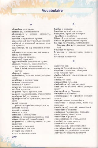 Vocabulaire
A
abandon m відмова
abîmer (s’) v руйнуватися
abondance / велика кількість,
численність
accéder v проникати; пройти
accessible adj доступний, досяжний
accident m нещасний випадок, ава­
рія, пригода
accrocheur, -se adj яскравий, поміт­
ний
acharner v наполегливо займатися
acné f pl прищики
adolescence / юнацтво
adulte adj дорослий
agglomération / населений пункт
aisance / легкість, невимушеність
aise / достаток; задоволення
être à l’aise почувати себе вільно,
зручно
alarme / тривога
ambulance / машина «швидкої допо­
моги»
améliorer v поліпшувати
amener v приводити
amiante т азбест
ampleur / повнота, розмах
ancêtre т предок
angoisse / туга, тривога, жах
apaiser v заспокоювати, вгамовувати
appliquer (s’) v старатися
approprier (s’) v присвоїти; привлас­
нити
appui т опора
prendre appui sur опиратися на
arbuste m кущ
assaut m штурм
atout m козир
atténuer v зменшувати
attitude / положення, позиція, поза
attractif, -ve adj привабливий
augmenter v збільшуватися; підви­
щуватися
avantage m перевага
avènement m початок
aveugle adj сліпий
axe m напрямок; лінія
В
bâiller v позіхати
bandeau m пов’язка, завіса
banquise / крижаний покрив
bénéfice т прибуток
blizzard m завірюха; хуртовина
bloc m de glace крижана брила
blocage m зупинка, гальмування
blocage des prix заморожування
цін
bouchon m пробка
brancher v приєднувати, підклю­
чати
bricoleur m майстер
c
cancer m рак
capacité / здатність, здібність
captiver v полонити; підкорити
cèpe m білий гриб
chaîne / de télévision програма теле­
бачення
chaleur m спека
charpentier m тесляр
chahuté, -e adj скандальний
chef-lieu m головне місто департа­
менту
clochard, -e m, f бродяга
coïncider v збігатися
communiqué m офіційне повідом­
лення
comportement m поведінка
concerner v стосуватися, мати від­
ношення
concis, -e adj стислий, лаконічний
confondre v змішати
confusion / плутанина, безладдя
connivence / змова; згода
conseiller т радник
consentement m згода, дозвіл
considérer v розглядати
contenir v містити
contestation /заперечування
convaincre (se) v переконуватися
convenir v відповідати, годитися
convoiter v жадати, прагнути
2J0
 