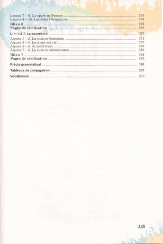 Leçons 7 - 8. Le sport en France........................................................................ 155
Leçons 9 - 10. Les Jeux Olympiques .................................................................. 161
Bilan 6 .................................................................................................................................. 166
Pages de civilisation ...................................................................................................... 168
U n i t é 7. La nourriture ............................................................................................................. 171
Leçons 1-2. La cuisine française ...................................... 171
Leçons 3-4. Le client est roi .............................................................................. 177
Leçons 5-6. Alimentation ................................................................................. 183
Leçons 7-8. La cuisine ukrainienne ................................................................. 189
Bilan 7 .................................................................................................................................. 194
Pages de civilisation ...................................................................................................... 196
Précis gram m atical...................................................................................................................... 198
Tableaux de conjugaison........................................................................................................... 205
Vocabulaire..................................................................................................................................... 210
2J5
 