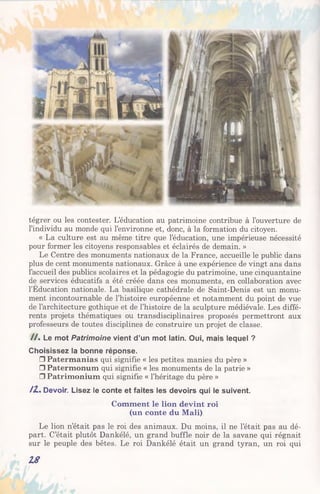 tégrer ou les contester. L’éducation au patrimoine contribue à l’ouverture de
l’individu au monde qui l’environne et, donc, à la formation du citoyen.
« La culture est au même titre que l’éducation, une impérieuse nécessité
pour former les citoyens responsables et éclairés de demain. »
Le Centre des monuments nationaux de la France, accueille le public dans
plus de cent monuments nationaux. Grâce à une expérience de vingt ans dans
l’accueil des publics scolaires et la pédagogie du patrimoine, une cinquantaine
de services éducatifs a été créée dans ces monuments, en collaboration avec
l’Éducation nationale. La basilique cathédrale de Saint-Denis est un monu­
ment incontournable de l’histoire européenne et notamment du point de vue
de l’architecture gothique et de l’histoire de la sculpture médiévale. Les diffé­
rents projets thématiques ou transdisciplinaires proposés permettront aux
professeurs de toutes disciplines de construire un projet de classe.
/ / . Le mot Patrimoine vient d’un mot latin. Oui, mais lequel ?
Choisissez la bonne réponse.
□ Patermanias qui signifie « les petites manies du père »
□ Patermonum qui signifie « les monuments de la patrie »
□ Patrimonium qui signifie « l’héritage du père »
/2 . Devoir. Lisez le conte et faites les devoirs qui le suivent.
Comment le lion devint roi
(un conte du Mali)
Le lion n’était pas le roi des animaux. Du moins, il ne l’était pas au dé­
part. C’était plutôt Dankélé, un grand buffle noir de la savane qui régnait
sur le peuple des bêtes. Le roi Dankélé était un grand tyran, un roi qui
18
 