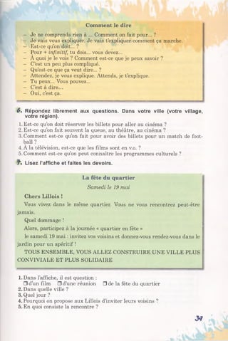 Comment le dire
- Je ne comprends rien à ... Comment on fait pour... ?
- Je vais vous expliquer. Je vais t’expliquer comment ça marche.
- Est-ce qu’on doit... ?
- Pour + infinitif, tu dois... vous devez...
- A quoi je le vois ? Comment est-ce que je peux savoir ?
- C’est un peu plus compliqué.
- Qu’est-ce que ça veut dire... ?
- Attendez, je vous explique. Attends, je t’explique.
- Tu peux... Vous pouvez...
- C’est à dire...
- Oui, c’est ça.
6* Répondez librement aux questions. Dans votre ville (votre village,
votre région).
1. Est-ce qu’on doit réserver les billets pour aller au cinéma ?
2. Est-ce qu’on fait souvent la queue, au théâtre, au cinéma ?
3. Comment est-ce qu’on fait pour avoir des billets pour un match de foot­
ball ?
4. À la télévision, est-ce que les films sont en v.o. ?
5. Comment est-ce qu’on peut connaître les programmes culturels ?
J". Lisez l’affiche et faites les devoirs.
La fête du quartier
Samedi le 19 mai
Chers Lillois !
Vous vivez dans le même quartier. Vous ne vous rencontrez peut-être
jamais.
Quel dommage !
Alors, participez à la journée « quartier en fête »
le samedi 19 mai : invitez vos voisins et donnez-vous rendez-vous dans le
jardin pour un apéritif !
TOUS ENSEMBLE, VOUS ALLEZ CONSTRUIRE UNE VILLE PLUS
CONVIVIALE ET PLUS SOLIDAIRE
1. Dans l’affiche, il est question :
□ d’un film □ d’une réunion □ de la fête du quartier
2. Dans quelle ville ?
3. Quel jour ?
4. Pourquoi on propose aux Lillois d’inviter leurs voisins ?
5. En quoi consiste la rencontre ?
34
 