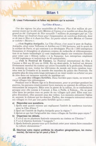 Bilan 1
/. Lisez l’information et faites les devoirs qui la suivent.
La Côte d’Azur...
Une des régions les plus ensoleillées de France. Plus d’un million de per­
sonnes vivent sur la côte entre Menton et Cannes et ce nombre est deux fois plus
grand en été. L’aéroport de Nice accueille 7 millions de passagers par an ! La
Côte d’Azur est l’endroit choisi pour l’organisation de nombreux festivals, dont
ce de jazz à Nice et à Juan-les-Pins. La partie située entre Menton et Cannes
se nomme « Riviera ».
... c’est Sophia-Antipolis. La Côte dAzur, c’est aussi le parc de Sophia-
Antipolis, situé entre Valbonne et Antibes sur 2 300 hectares, soit le quart de
la surface de Paris, et qui continue à se développer. Plus de 1 200 entreprises
françaises et étrangères et plusieurs centres de recherche et télécommunica­
tion et en haute technologie s’y sont implantés depuis une trentaine d’années
pour créer une « Silicon valley » à la française. Les entreprises emploient
14 000 ingénieurs et techniciens de 63 nationalités.
... c’est le Festival de Cannes. Le Festival international du film à
Cannes a fêté ses 60 ans en 2006. En un demi-siècle, le festival est devenu
l’événement mondial du cinéma qui attire l’ensemble de la profession. Pendant
de semaine en mai, toutes les télévisions du monde ont leurs caméras tour­
nées vers la Croisette et la montée des marches du palais des Festivals. On
projette plus de cinq cents longs métrages et on vient vendre ou acheter un peu
de rêve dans cet immense marché du septième art.
... ce sont des villages fortifiés. Dans l’arrière-pays niçois, on trouve de
vieux villages très pittoresques.
Pendant tout le Moyen Age et la Renaissance, pour se protéger pendant les
guerres, les paysans construisaient leurs maisons au sommet de collines et les
entouraient de remparts. Bâtis avec la pierre de la colline, ils se confondaient
presque avec elle comme à Coarazé, à Eze, à Peille, à Falicon... On ne peut
aller dans les petites rues en pente de ces villages qu’à pied. Elles sont cou­
pées d’escaliers, elles passent sous des voûtes. Les maisons entourent l’église
et, souvent, le château qui les domine. Parfois, des remparts entourent encore
ces villages et c’est par une porte fortifiée qu’on y entre.
a) Répondez aux questions.
1. Quels sont quatre raisons qui expliquent l’intérêt de nombreux touristes
pour la Côte d’Azur ?
2. Quel est l’intérêt de Sophia-Antipolis pour la région ?
3. Qu’est-ce qui fait l’originalité des vieux villages de l’arrière-pays niçois ?
b) Organisez les débats.
1.Y a-t-il un ou plusieurs festivals consacrés au cinéma en Ukraine ?
2. Y a-t-il d’autres festivals ? Lesquels ?
3. Quels festivals pensez-vous qu’il faudrait créer pour mieux faire connaître
la culture ukrainienne ?
Z. Décrivez votre région préférée (la situation géographique, les monu­
ments). Qu’est-ce qu’on peut y faire ?
41
 
