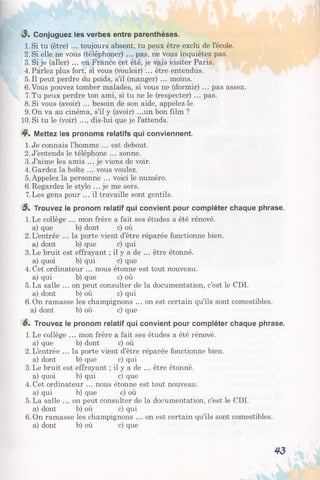3 . Conjuguez les verbes entre parenthèses.
1. Si tu (être) ... toujours absent, tu peux être exclu de l’école.
2. Si elle ne vous (téléphoner) ... pas, ne vous inquiétez pas.
3. Si je (aller) ... en France cet été, je vais visiter Paris.
4.Parlez plus fort, si vous (vouloir) ... être entendus.
5.11 peut perdre du poids, s’il (manger) ... moins.
6.Vous pouvez tomber malades, si vous ne (dormir) ... pas assez.
7.Tu peux perdre ton ami, si tu ne le (respecter) ... pas.
8.Si vous (avoir) ... besoin de son aide, appelez-le.
9. On va au cinéma, s’il y (avoir) .. .un bon film ?
10. Si tu le (voir) ..., dis-lui que je l’attends.
4 . Mettez les pronoms relatifs qui conviennent.
1.Je connais l’homme ... est debout.
2. J’entends le téléphone ... sonne.
3. J’aime les amis ... je viens de voir.
4.Gardez la boîte ... vous voulez.
5. Appelez la personne ... voici le numéro.
6.Regardez le stylo ... je me sers.
7.Les gens pour ... il travaille sont gentils.
5 . Trouvez le pronom relatif qui convient pour compléter chaque phrase.
1.Le collège ... mon frère a fait ses études a été rénové,
a) que b) dont c) où
2.L’entrée ... la porte vient d’être réparée fonctionne bien,
a) dont b) que c) qui
3.Le bruit est effrayant ; il y a de ... être étonné,
a) quoi b) qui c) que
4.Cet ordinateur ... nous étonne est tout nouveau,
a) qui b) que c) où
5.La salle ... on peut consulter de la documentation, c’est le CDI.
a) dont b) où c) qui
6.On ramasse les champignons ... on est certain qu’ils sont comestibles,
a) dont b) où c) que
6* Trouvez le pronom relatif qui convient pour compléter chaque phrase.
1.Le collège ... mon frère a fait ses études a été rénové,
a) que b) dont c) où
2.L’entrée ... la porte vient d’être réparée fonctionne bien,
a) dont b) que c) qui
3.Le bruit est effrayant ; il y a de ... être étonné,
a) quoi b) qui c) que
4. Cet ordinateur ... nous étonne est tout nouveau,
a) qui b) que c) où
5.La salle ... on peut consulter de la documentation, c’est le CDI.
a) dont b) où c) qui
6.On ramasse les champignons ... on est certain qu’ils sont comestibles,
a) dont b) où c) que
4 3
 