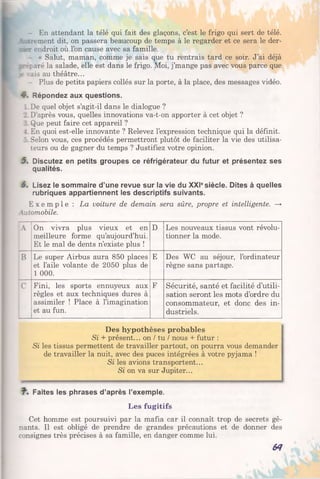 - En attendant la télé qui fait des glaçons, c’est le frigo qui sert de télé.
- _:rement dit, on passera beaucoup de temps à le regarder et ce sera le der-
rer endroit où l’on cause avec sa famille.
- « Salut, maman, comme je sais que tu rentrais tard ce soir. J’ai déjà
;_-rparé la salade, elle est dans le frigo. Moi, j’mange pas avec vous parce que
- vais au théâtre...
- Plus de petits papiers collés sur la porte, à la place, des messages vidéo.
4. Répondez aux questions.
I De quel objet s’agit-il dans le dialogue ?
_ D'après vous, quelles innovations va-t-on apporter à cet objet ?
: Que peut faire cet appareil ?
-. En quoi est-elle innovante ? Relevez l’expression technique qui la définit.
r Selon vous, ces procédés permettront plutôt de faciliter la vie des utilisa­
teurs ou de gagner du temps ? Justifiez votre opinion.
5s Discutez en petits groupes ce réfrigérateur du futur et présentez ses
qualités.
6. Lisez le sommaire d’une revue sur la vie du XXIesiècle. Dites à quelles
rubriques appartiennent les descriptifs suivants.
E x e m p l e : La voiture de demain sera sûre, propre et intelligente. —>
Automobile.
A On vivra plus vieux et en
meilleure forme qu’aujourd’hui.
Et le mal de dents n’existe plus !
D Les nouveaux tissus vont révolu­
tionner la mode.
B Le super Airbus aura 850 places
et l’aile volante de 2050 plus de
1 000.
E Des WC au séjour, l’ordinateur
règne sans partage.
C Fini, les sports ennuyeux aux
règles et aux techniques dures à
assimiler ! Place à l’imagination
et au fun.
F Sécurité, santé et facilité d’utili­
sation seront les mots d’ordre du
consommateur, et donc des in­
dustriels.
Des hypothèses probables
Si + présent... on / tu / nous + futur :
Si les tissus permettent de travailler partout, on pourra vous demander
de travailler la nuit, avec des puces intégrées à votre pyjama !
Si les avions transportent...
Si on va sur Jupiter...
Faites les phrases d’après l’exemple.
Les fugitifs
Cet homme est poursuivi par la mafia car il connaît trop de secrets gê­
nants. Il est obligé de prendre de grandes précautions et de donner des
consignes très précises à sa famille, en danger comme lui.
64
 