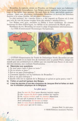 Bruxelles, la capitale, située en Flandre, est bilingue mais ses habitants
sont en majorité francophones. Les Belges savent apprécier la bonne nourri­
ture et les tables bien garnies. Ils sont fiers de leurs spécialités gastrono­
miques : lapin aux pruneaux, carbonades, flamiches et surtout les chocolats
fourrés à la crème fraîche, les délicieux « manons ».
Le plat national, les « moules frites », a été importé en France où il n’est
pas rare de voir de jeunes couples faire des soirées « moules-frites ».
Les Belges sont gais, sociables et fidèles à leurs traditions. Ils aiment
beaucoup les fêtes folkloriques, les défilés et les carnavals du Mardi gras.
Résidence du roi, Bruxelles est aussi le siège d’organismes internationaux :
- La CEE (Communauté Economique Européenne),
—L’OTAN (Organisation du Traité de l’Atlantique Nord). Bruxelles est une
ville très animée et un haut lieu de tourisme avec sa grand Place, unique au
monde par son architecture et célèbre par son marché aux fleurs et son mar­
ché aux oiseaux, aux couleurs flamboyantes.
a) Répondez aux questions.
1.De quel pays s’agit-il dans ce texte ?
2. Où se trouve ce pays ?
3. Est-ce un pays francophone ?
4. Comment appelle-t-on les habitants de Bruxelles ?
5. Est-ce un pays bilingue ?
6. Quelle ville est la capitale de la Belgique et qu’est-ce qu’on peut y voir ?
b) Faites un portrait typique des Belges.
c) Lisez les paroles d’une des chansons de Jacques Brel et faites un récit
sur la situation physique de la Belgique.
Le plat pays
Avec la mer du Nord pour dernier terrain vague
Et des vagues de dunes pour arrêter les vagues
Et de vagues rochers que les marées dépassent
Et qui ont à jamais le cœur à marée basse
Avec infiniment de brumes à venir
Avec le vent d’ouest écoutez-le tenir
Le plat pays qui est le mien...
Jacques Brel, Le plat pays,
© SEMI/Éditions musicales Patricia.
8
 