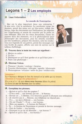 Leçons 1 - 2 Les employés
/. Lisez l’information.
Le monde de l’entreprise
Qui est le plus important dans une entreprise ?
A mon avis, c’est la secrétaire. La secrétaire range les
dossiers, prend des notes sur un bloc-notes, rédige des
lettres, tape des documents sur l’ordinateur, les imprime
sur l’imprimante et envoie du courrier par la poste ou
une télécopie. Elle trie les vieux documents, classe les
papiers dans des chemises, va à la photocopieuse pour
photocopier des documents, puis les attache ensemble
par des trombones, prépare des dossiers, note les rendez-
vous sur l’agenda de son patron, prend des messages sur
une feuille de papier, affiche une note de service sur le
tableau d’affichage.
Z. Trouvez dans le texte les mots qui signifient :
1. Mettre en ordre -
2. Un fax —
3. Distinguer ce qu’il faut garder et ce qu’il faut jeter -
4. Faire une photocopie -
3 . Éliminez l’intrus.
1. Classeur / dossier / couteau / chemise.
2. Courrier électronique / télécopie / agenda / photocopie.
3. Photocopieuse / réunion / ordre du jour / rendez-vous.
Attention !
Le « bureau » désigne le lieu du travail et la table qui s’y trouve.
Attention à l’usage des prépositions !
E x e m p l e : Je suis dans mon bureau (dans la pièce).
Le livre est sur le bureau (sur la table).
4*. Complétez les phrases.
1. - Qu’est-ce qu’il a fait des papiers ?
- Il les a mis ... son bureau qui est ... le bureau.
2 .—Envoie un ... à Jérôme, il le trouvera quand il allumera son ordinateur.
3 .- Je n’arrive pas à ... Simone, son téléphone ne répond pas.
4 .- Il a ... un mot à Sidonie ... son bureau.
5. - Où est Claude ? —Il est ... son bureau.
6 .- Mets ses papiers ... le bureau de Fabrice !
7.—Va ... le bureau de Dominique et prends le dernier message.
8 .- Fais de l’ordre ... ton bureau.
9. - Pourquoi tu as un tel désordre ... ton bureau ?
10. - Qu’est-ce qu’il a fait ... ton bureau ?
<n
 