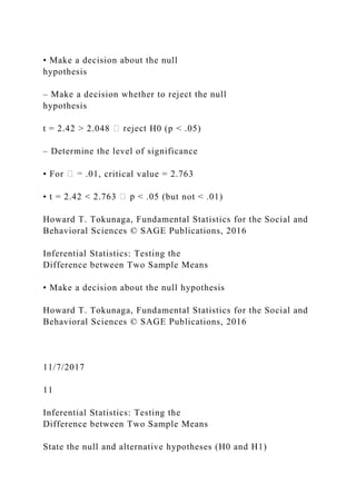 • Make a decision about the null
hypothesis
– Make a decision whether to reject the null
hypothesis
t = 2.42 > 2.048 H0 (p < .05)
– Determine the level of significance
• For .01, critical value = 2.763
• t = 2.42 < 2.763 < .05 (but not < .01)
Howard T. Tokunaga, Fundamental Statistics for the Social and
Behavioral Sciences © SAGE Publications, 2016
Inferential Statistics: Testing the
Difference between Two Sample Means
• Make a decision about the null hypothesis
Howard T. Tokunaga, Fundamental Statistics for the Social and
Behavioral Sciences © SAGE Publications, 2016
11/7/2017
11
Inferential Statistics: Testing the
Difference between Two Sample Means
State the null and alternative hypotheses (H0 and H1)
 