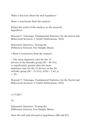 Make a decision about the null hypothesis
Draw a conclusion from the analysis
Relate the result of the analysis to the research
hypothesis
Howard T. Tokunaga, Fundamental Statistics for the Social and
Behavioral Sciences © SAGE Publications, 2016
Inferential Statistics: Testing the
Difference between Two Sample Means
• Draw a conclusion from the analysis
– The mean departure time for the 15
drivers in the Intruder group (M = 40.73s)
is significantly greater than the mean
departure time for the 15 drivers in the No
intruder group (M = 31.67s), t(28) = 2.42, p
< .05.
Howard T. Tokunaga, Fundamental Statistics for the Social and
Behavioral Sciences © SAGE Publications, 2016
11/7/2017
12
Inferential Statistics: Testing the
Difference between Two Sample Means
State the null and alternative hypotheses (H0 and H1)
 