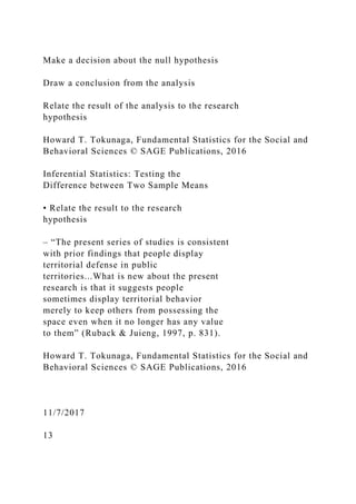Make a decision about the null hypothesis
Draw a conclusion from the analysis
Relate the result of the analysis to the research
hypothesis
Howard T. Tokunaga, Fundamental Statistics for the Social and
Behavioral Sciences © SAGE Publications, 2016
Inferential Statistics: Testing the
Difference between Two Sample Means
• Relate the result to the research
hypothesis
– “The present series of studies is consistent
with prior findings that people display
territorial defense in public
territories...What is new about the present
research is that it suggests people
sometimes display territorial behavior
merely to keep others from possessing the
space even when it no longer has any value
to them” (Ruback & Juieng, 1997, p. 831).
Howard T. Tokunaga, Fundamental Statistics for the Social and
Behavioral Sciences © SAGE Publications, 2016
11/7/2017
13
 