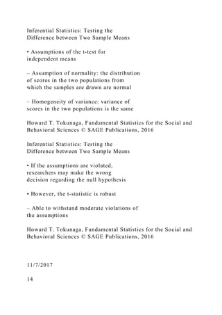 Inferential Statistics: Testing the
Difference between Two Sample Means
• Assumptions of the t‐test for
independent means
– Assumption of normality: the distribution
of scores in the two populations from
which the samples are drawn are normal
– Homogeneity of variance: variance of
scores in the two populations is the same
Howard T. Tokunaga, Fundamental Statistics for the Social and
Behavioral Sciences © SAGE Publications, 2016
Inferential Statistics: Testing the
Difference between Two Sample Means
• If the assumptions are violated,
researchers may make the wrong
decision regarding the null hypothesis
• However, the t‐statistic is robust
– Able to withstand moderate violations of
the assumptions
Howard T. Tokunaga, Fundamental Statistics for the Social and
Behavioral Sciences © SAGE Publications, 2016
11/7/2017
14
 