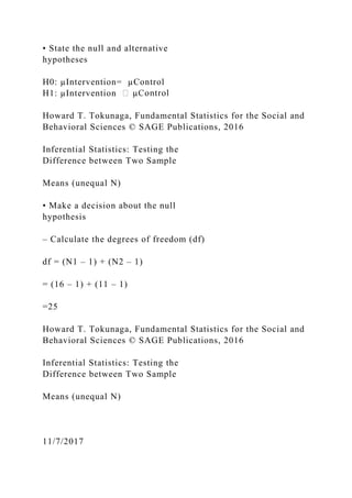 • State the null and alternative
hypotheses
H0: µIntervention= µControl
H1: µIntervention
Howard T. Tokunaga, Fundamental Statistics for the Social and
Behavioral Sciences © SAGE Publications, 2016
Inferential Statistics: Testing the
Difference between Two Sample
Means (unequal N)
• Make a decision about the null
hypothesis
– Calculate the degrees of freedom (df)
df = (N1 – 1) + (N2 – 1)
= (16 – 1) + (11 – 1)
=25
Howard T. Tokunaga, Fundamental Statistics for the Social and
Behavioral Sciences © SAGE Publications, 2016
Inferential Statistics: Testing the
Difference between Two Sample
Means (unequal N)
11/7/2017
 